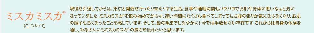 ミスカミスカ<sup>®</sup>について／現役を引退してからは、東京と関西を行ったり来たりする生活。食事や睡眠時間もバラバラでお肌や身体に悪いなぁと気になっていました。ミスカミスカ<sup>®</sup>を飲み始めてからは、遅い時間にたくさん食べてしまってもお腹の張りが気にならなくなり、お肌の調子も良くなったことを感じています。そして、髪の毛までしなやかに！ 今では手放せない存在です。これからは自身の体験を通し、みなさんにもミスカミスカ<sup>®</sup>の良さを伝えたいと思います。
