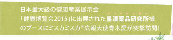 日本最大級の健康産業展示会「健康博覧会2015」に出展された皇漢薬品研究所様のブースにミスカミスカ<sup>®</sup>広報大使青木愛が突撃訪問！