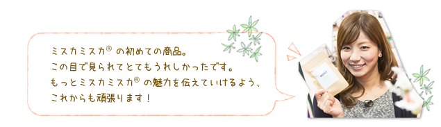 ミスカミスカ<sup>®</sup>の初めての商品。この目で見られてとてもうれしかったです。もっとミスカミスカ<sup>®</sup>の魅力を伝えていけるよう、これからも頑張ります！
